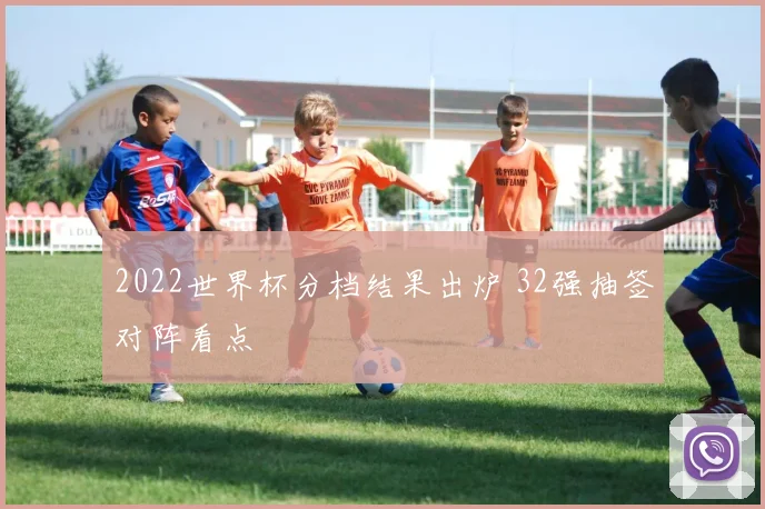 2022世界杯分档结果出炉 32强抽签对阵看点