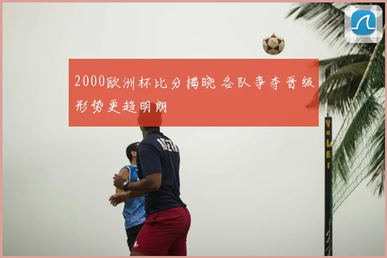 2000欧洲杯比分揭晓 各队争夺晋级形势更趋明朗