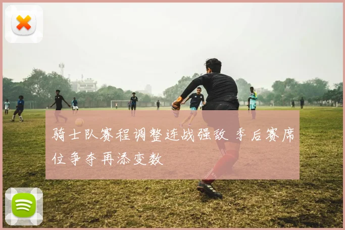 骑士队赛程调整连战强敌 季后赛席位争夺再添变数